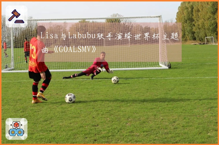 Lisa与Labubu联手演绎世界杯主题曲《GOALSMV》