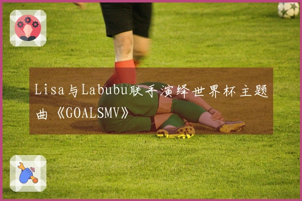 Lisa与Labubu联手演绎世界杯主题曲《GOALSMV》